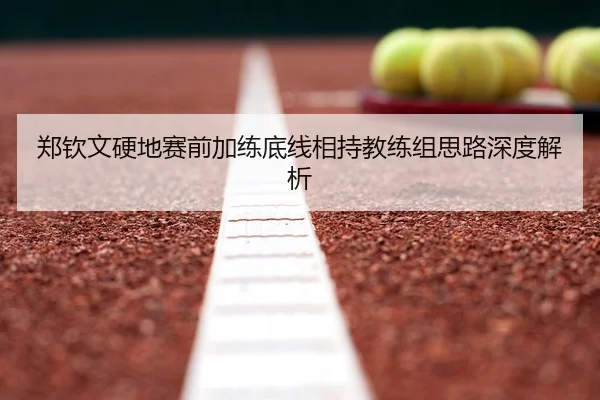 郑钦文硬地赛前加练底线相持教练组思路深度解析