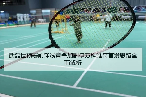 武磊世预赛前锋线竞争加剧伊万科维奇首发思路全面解析