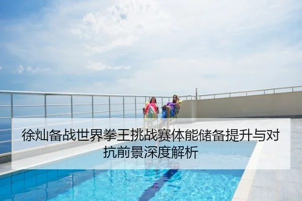 徐灿备战世界拳王挑战赛体能储备提升与对抗前景深度解析
