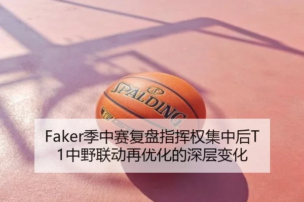 Faker季中赛复盘指挥权集中后T1中野联动再优化的深层变化