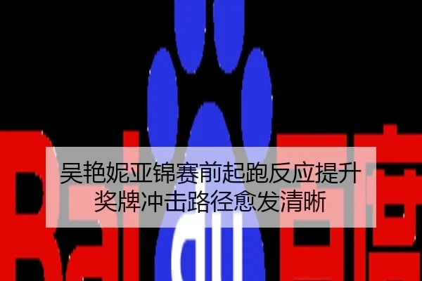 吴艳妮亚锦赛前起跑反应提升 奖牌冲击路径愈发清晰