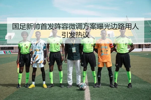 国足新帅首发阵容微调方案曝光边路用人引发热议