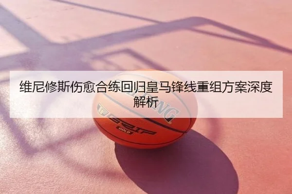 维尼修斯伤愈合练回归皇马锋线重组方案深度解析