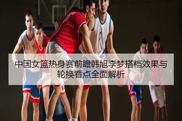 中国女篮热身赛前瞻韩旭李梦搭档效果与轮换看点全面解析
