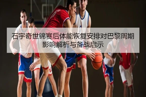 石宇奇世锦赛后体能恢复安排对巴黎周期影响解析与备战启示